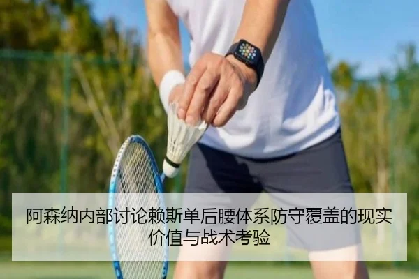 阿森纳内部讨论赖斯单后腰体系防守覆盖的现实价值与战术考验