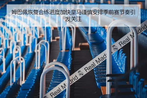 姆巴佩恢复合练进度加快皇马谨慎安排季前赛节奏引发关注